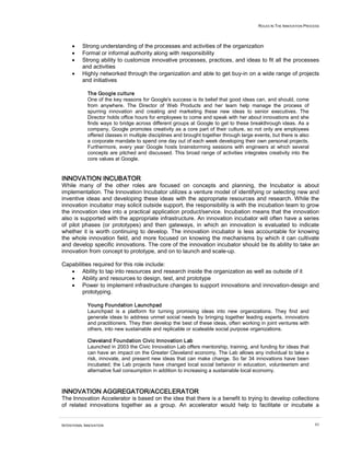 ROLES IN THE INNOVATION PROCESS




     •    Strong understanding of the processes and activities of the organization
     •    Formal or informal authority along with responsibility
     •    Strong ability to customize innovative processes, practices, and ideas to fit all the processes
          and activities
     •    Highly networked through the organization and able to get buy-in on a wide range of projects
          and initiatives

             The Google culture
             One of the key reasons for Google's success is its belief that good ideas can, and should, come
             from anywhere. The Director of Web Products and her team help manage the process of
             spurring innovation and creating and marketing these new ideas to senior executives. The
             Director holds office hours for employees to come and speak with her about innovations and she
             finds ways to bridge across different groups at Google to get to these breakthrough ideas. As a
             company, Google promotes creativity as a core part of their culture, so not only are employees
             offered classes in multiple disciplines and brought together through large events, but there is also
             a corporate mandate to spend one day out of each week developing their own personal projects.
             Furthermore, every year Google hosts brainstorming sessions with engineers at which several
             concepts are pitched and discussed. This broad range of activities integrates creativity into the
             core values at Google.


INNOVATION INCUBATOR
While many of the other roles are focused on concepts and planning, the Incubator is about
implementation. The Innovation Incubator utilizes a venture model of identifying or selecting new and
inventive ideas and developing these ideas with the appropriate resources and research. While the
innovation incubator may solicit outside support, the responsibility is with the incubation team to grow
the innovation idea into a practical application product/service. Incubation means that the innovation
also is supported with the appropriate infrastructure. An innovation incubator will often have a series
of pilot phases (or prototypes) and then gateways, in which an innovation is evaluated to indicate
whether it is worth continuing to develop. The innovation incubator is less accountable for knowing
the whole innovation field, and more focused on knowing the mechanisms by which it can cultivate
and develop specific innovations. The core of the innovation incubator should be its ability to take an
innovation from concept to prototype, and on to launch and scale-up.

Capabilities required for this role include:
   • Ability to tap into resources and research inside the organization as well as outside of it
   • Ability and resources to design, test, and prototype
   • Power to implement infrastructure changes to support innovations and innovation-design and
        prototyping.

             Young Foundation Launchpad
             Launchpad is a platform for turning promising ideas into new organizations. They find and
             generate ideas to address unmet social needs by bringing together leading experts, innovators
             and practitioners. They then develop the best of these ideas, often working in joint ventures with
             others, into new sustainable and replicable or scaleable social purpose organizations.

             Cleveland Foundation Civic Innovation Lab
             Launched in 2003 the Civic Innovation Lab offers mentorship, training, and funding for ideas that
             can have an impact on the Greater Cleveland economy. The Lab allows any individual to take a
             risk, innovate, and present new ideas that can make change. So far 34 innovations have been
             incubated; the Lab projects have changed local social behavior in education, volunteerism and
             alternative fuel consumption in addition to increasing a sustainable local economy.



INNOVATION AGGREGATOR/ACCELERATOR
The Innovation Accelerator is based on the idea that there is a benefit to trying to develop collections
of related innovations together as a group. An accelerator would help to facilitate or incubate a


INTENTIONAL INNOVATION                                                                                                63
 