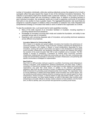 ROLES IN THE INNOVATION PROCESS




number of innovations individually, while also working collectively across the projects to try to build a
synergistic effect that goes beyond the impact of any of the individual innovations themselves. The
collection of innovations might all be situated inside a particular institution; or they could cut across a
number of different funders who are innovating in related ways. In addition to providing services to
each individual innovation, the accelerator would aim to build a supportive community of innovators
that build on one another to have a greater impact. The Aggregator/Accelerator role would likely be
assigned to a specific program or initiative unless a foundation or institution has a fully integrated and
comprehensive strategy on Innovation that needs to work on behalf of the organization as a whole.

To play the accelerator role, a unit would need to build capabilities including:
    • Many of the skills required of an innovation facilitator or incubator, including expertise in
        providing tailored technical assistance
    • Knowledge of innovation occurring both inside and outside the foundation, and ability to see
        synergies across sets of innovations
    • Experience with convening disparate sets of innovators, and providing technical assistance
        across different circumstances

             Innovation Network for Communities (INC)
             INC’s mission is to develop and spread scalable innovations that transform the performance of
             community systems. They provide a range of services, including: supporting the development of
             individual innovations and creating a network of social entrepreneurs responsible for those
             innovations; working with specific communities and regions on the development of place-based
             social innovation infrastructure; and developing information products and networks that support
             the evolution of the social innovation field. INC is both a facilitator and an incubator. The INC
             strategy is focused on developing a framework for thinking about community innovation
             infrastructure; building tools and models that communities can use in this work; conducting case
             studies and benchmarking examples of community innovation infrastructure; and partnering with
             specific communities on strategies for implementation

             New Profit Inc.
             New Profit Inc (NPI) provides multi-year support to a portfolio of promising social entrepreneurs
             working in education, youth development, workforce development, and other areas. It offers a
             combination of financial and strategic support to help these innovative leaders build world-class
             organizations and scale their social impact. In addition to this individual organizational
             assistance, New Profit has also launched a number of collaborative initiatives to help develop a
             fertile environment for promoting social entrepreneurship more broadly. The organization hosts
             an annual Gathering of Leaders that brings together social innovators from across sectors, and
             has recently launched several initiatives aimed at increasing local and national support for social
             entrepreneurs: America Forward, a national initiative to help policymakers identify, support, and
             scale social innovation; the Urban Assets Initiative, an effort to help select cities convene social
             entrepreneurs and public officials to develop creative solutions to local problems; and the Action
             tank, an effort to develop, pilot, and promote new approaches to pressing social issues.




INTENTIONAL INNOVATION                                                                                                64
 