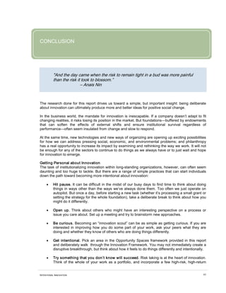 CONCLUSION




          "And the day came when the risk to remain tight in a bud was more painful
          than the risk it took to blossom.”
                          – Anais Nin



The research done for this report drives us toward a simple, but important insight: being deliberate
about innovation can ultimately produce more and better ideas for positive social change.

In the business world, the mandate for innovation is inescapable. If a company doesn’t adapt to fit
changing realities, it risks losing its position in the market. But foundations—buffered by endowments
that can soften the effects of external shifts and ensure institutional survival regardless of
performance—often seem insulated from change and slow to respond.

At the same time, new technologies and new ways of organizing are opening up exciting possibilities
for how we can address pressing social, economic, and environmental problems; and philanthropy
has a real opportunity to increase its impact by examining and rethinking the way we work. It will not
be enough for any of the sectors to continue to do things as we always have or to just wait and hope
for innovation to emerge.

Getting Personal about Innovation
The task of institutionalizing innovation within long-standing organizations, however, can often seem
daunting and too huge to tackle. But there are a range of simple practices that can start individuals
down the path toward becoming more intentional about innovation:

     •    Hit pause. It can be difficult in the midst of our busy days to find time to think about doing
          things in ways other than the ways we’ve always done them. Too often we just operate on
          autopilot. But once a day, before starting a new task (whether it’s processing a small grant or
          setting the strategy for the whole foundation), take a deliberate break to think about how you
          might do it differently.

     •    Open up. Think about others who might have an interesting perspective on a process or
          issue you care about. Set up a meeting and try to brainstorm new approaches.

     •    Be curious. Becoming an “innovation scout” can be as simple as getting curious. If you are
          interested in improving how you do some part of your work, ask your peers what they are
          doing and whether they know of others who are doing things differently.

     •    Get intentional. Pick an area in the Opportunity Spaces framework provided in this report
          and deliberately walk through the Innovation Framework. You may not immediately create a
          disruptive breakthrough, but think about how it feels to do things differently and intentionally.

     •    Try something that you don’t know will succeed. Risk taking is at the heart of innovation.
          Think of the whole of your work as a portfolio, and incorporate a few high-risk, high-return


INTENTIONAL INNOVATION                                                                                   65
 