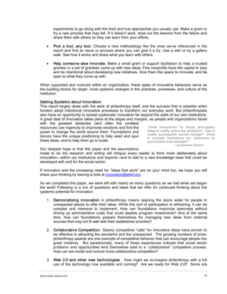experiments to go along with the tried and true approaches you usually use. Make a grant or
          try a new process that may fail. If it doesn’t work, draw out the lessons from the failure and
          share them with others so they can learn from your efforts.

     •    Pick a tool, any tool. Choose a new methodology like the ones we’ve referenced in the
          report and find an issue or process where you can give it a try. Use a wiki or try a gallery
          walk. See how it works and share what you learn with others.

     •    Help someone else innovate. Make a small grant or support facilitation to help a trusted
          grantee or a set of grantees come up with new ideas. Few nonprofits have the capital to stop
          and be intentional about developing new initiatives. Give them the space to innovate, and be
          open to what they come up with.

When supported and nurtured within an organization, these types of innovative behaviors serve as
the building blocks for larger, more systemic changes in the practices, processes, and culture of the
institution.

Getting Systemic about Innovation
This report largely deals with the work of philanthropy itself, and the success that is possible when
funders adopt intentional innovative processes to transform our everyday work. But philanthropists
also have an opportunity to spread systematic innovation far beyond the walls of our own institutions.
A great deal of innovation takes place at the edges and margins, as people and organizations faced
with the greatest obstacles (and often the smallest
resources) use ingenuity to improvise solutions and find the      “Hold innovation to these principles:
power to change the world around them. Foundations and            Does it really solve the problem? Can it
                                                                  really accomplish social change? Does
donors have the unique positioning to help seed and spur          it include incentives for everyone to
these ideas, and to help them go to scale.                        participate and change?”
                                                                                    - Sushmita Ghosh
Our deepest hope is that this paper and the assumptions
made to do the research and writing will intrigue every reader to think more deliberately about
innovation—within our institutions and beyond—and to add to a new knowledge base that could be
developed with and for the social sector.

If innovation and the increasing need for “ideas that work” are on your mind too, we hope you will
share your thinking by leaving a note at innovation@wkkf.org.

As we completed this paper, we were left with nearly as many questions as we had when we began
the work! Following is a mix of questions and ideas that we offer for continued thinking about the
systemic potential for innovation:

     1. Democratizing innovation in philanthropy means opening the doors wider for people in
        unexpected places to offer their ideas. While this sort of participation is refreshing, it can be
        complex and intensive to implement. How can foundations maximize openness without
        driving up administrative costs that could deplete program investments? And at the same
        time, how can foundations prepare themselves for managing new ideas from external
        sources that may not fit well with their established priorities?

     2. Collaborative Competition. Openly competitive “calls” for innovative ideas have proven to
        be effective in attracting the wonderful and the unexpected. The growing numbers of prize-
        philanthropy awards are one example of competitive behavior that can encourage people into
        great creativity. But paradoxically, many of these experiences indicate that social sector
        problems and opportunities lend themselves best to a “collaborative” competitive process.
        How can we model and nurture more collaborative competition?

     3. Web 2.0 and other new technologies. How might we re-imagine philanthropy with a full
        use of the technology now available and coming? Are we ready for Web 2.0? Some are


INTENTIONAL INNOVATION                                                                                 66
 