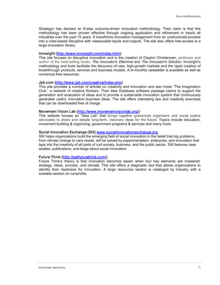 SELECTED RESOURCES




Strategyn has devised an 8-step outcome-driven innovation methodology. Their claim is that this
methodology has been proven effective through ongoing application and refinement in nearly all
industries over the past 15 years. It transforms innovation management from an unstructured process
into a rules-based discipline with measurable inputs and outputs. The site also offers free access to a
large innovation library.

Innosight (http://www.innosight.com/index.html)
This site focuses on disruptive innovation and is the creation of Clayton Christensen, professor and
author of the best-selling books The Innovator's Dilemma and The Innovator's Solution. Innosight’s
methodology and tools facilitate the discovery of new, high-growth markets and the rapid creation of
breakthrough products, services and business models. A bi-monthly newsletter is available as well as
numerous free resources.

Jpb.com (http://www.jpb.com/creative/index.php)
This site provides a number of articles on creativity and innovation and also hosts “The Imagination
Club,” a network of creative thinkers. Their Idea Database software package claims to support the
generation and evaluation of ideas and to provide a sustainable innovation system that continuously
generates useful, innovative business ideas. The site offers interesting tips and creativity exercises
that can be downloaded free of charge.

Movement Vision Lab (http://www.movementvisionlab.org/)
This website houses an “Idea Lab” that brings together grassroots organizers and social justice
advocates to share and debate long-term, visionary ideas for the future. Topics include education,
movement building & organizing, government programs & services and many more.

Social Innovation Exchange (SIX) www.socialinnovationexchange.org
SIX helps organizations build the emerging field of social innovation in the belief that big problems,
from climate change to care needs, will be solved by experimentation, enterprise, and innovation that
taps into the creativity of all parts of civil society, business, and the public sector. SIX features case
studies, publications, and blogs about social innovation.

Future Think (http://getfuturethink.com/)
Future Think’s theory is that innovation becomes easier when four key elements are mastered:
strategy, ideas, process, and climate. This site offers a diagnostic tool that allows organizations to
identify their readiness for innovation. A large resources section is cataloged by industry with a
sizeable section on nonprofits.




INTENTIONAL INNOVATION                                                                                    72
 