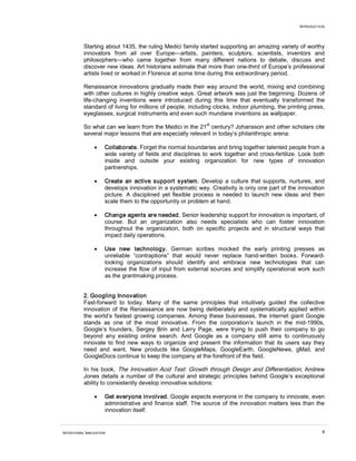 INTRODUCTION




          Starting about 1435, the ruling Medici family started supporting an amazing variety of worthy
          innovators from all over Europe—artists, painters, sculptors, scientists, inventors and
          philosophers—who came together from many different nations to debate, discuss and
          discover new ideas. Art historians estimate that more than one-third of Europe’s professional
          artists lived or worked in Florence at some time during this extraordinary period.

          Renaissance innovations gradually made their way around the world, mixing and combining
          with other cultures in highly creative ways. Great artwork was just the beginning. Dozens of
          life-changing inventions were introduced during this time that eventually transformed the
          standard of living for millions of people, including clocks, indoor plumbing, the printing press,
          eyeglasses, surgical instruments and even such mundane inventions as wallpaper.
                                                            st
          So what can we learn from the Medici in the 21 century? Johansson and other scholars cite
          several major lessons that are especially relevant in today’s philanthropic arena:

                •    Collaborate. Forget the normal boundaries and bring together talented people from a
                     wide variety of fields and disciplines to work together and cross-fertilize. Look both
                     inside and outside your existing organization for new types of innovation
                     partnerships.

                •    Create an active support system. Develop a culture that supports, nurtures, and
                     develops innovation in a systematic way. Creativity is only one part of the innovation
                     picture. A disciplined yet flexible process is needed to launch new ideas and then
                     scale them to the opportunity or problem at hand.

                •    Change agents are needed. Senior leadership support for innovation is important, of
                     course. But an organization also needs specialists who can foster innovation
                     throughout the organization, both on specific projects and in structural ways that
                     impact daily operations.

                •    Use new technology. German scribes mocked the early printing presses as
                     unreliable “contraptions” that would never replace hand-written books. Forward-
                     looking organizations should identify and embrace new technologies that can
                     increase the flow of input from external sources and simplify operational work such
                     as the grantmaking process.


          2. Googling Innovation
          Fast-forward to today. Many of the same principles that intuitively guided the collective
          innovation of the Renaissance are now being deliberately and systematically applied within
          the world’s fastest growing companies. Among these businesses, the internet giant Google
          stands as one of the most innovative. From the corporation’s launch in the mid-1990s,
          Google’s founders, Sergey Brin and Larry Page, were trying to push their company to go
          beyond any existing online search. And Google as a company still aims to continuously
          innovate to find new ways to organize and present the information that its users say they
          need and want. New products like GoogleMaps, GoogleEarth, GoogleNews, gMail, and
          GoogleDocs continue to keep the company at the forefront of the field.

          In his book, The Innovation Acid Test: Growth through Design and Differentiation, Andrew
          Jones details a number of the cultural and strategic principles behind Google’s exceptional
          ability to consistently develop innovative solutions:

                •    Get everyone involved. Google expects everyone in the company to innovate, even
                     administrative and finance staff. The source of the innovation matters less than the
                     innovation itself.


INTENTIONAL INNOVATION                                                                                     8
 