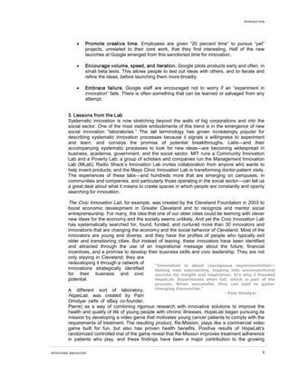 INTRODUCTION




                •    Promote creative time. Employees are given “20 percent time” to pursue “pet”
                     projects, unrelated to their core work, that they find interesting. Half of the new
                     launches at Google emerged from this sanctioned time for innovation.

                •    Encourage volume, speed, and iteration. Google pilots products early and often, in
                     small beta tests. This allows people to test out ideas with others, and to iterate and
                     refine the ideas, before launching them more broadly.

                •    Embrace failure. Google staff are encouraged not to worry if an “experiment in
                     innovation” fails. There is often something that can be learned or salvaged from any
                     attempt.


          3. Lessons from the Lab
          Systematic innovation is now stretching beyond the walls of big corporations and into the
          social sector. One of the most visible embodiments of this trend is in the emergence of new
          social innovation “laboratories.” The lab terminology has grown increasingly popular for
          describing systematic innovation processes because it signals a willingness to experiment
          and learn, and conveys the promise of potential breakthroughs. Labs—and their
          accompanying systematic processes to look for new ideas—are becoming widespread in
          business, academia, government, and the social sector. MIT runs a Community Innovation
          Lab and a Poverty Lab; a group of scholars and companies run the Management Innovation
          Lab (MLab); Radio Shack’s Innovation Lab invites collaboration from anyone who wants to
          help invent products; and the Mayo Clinic Innovation Lab is transforming doctor-patient visits.
          The experiences of these labs—and hundreds more that are emerging on campuses, in
          communities and companies, and particularly those operating in the social sector—can tell us
          a great deal about what it means to create spaces in which people are constantly and openly
          searching for innovation.

          The Civic Innovation Lab, for example, was created by the Cleveland Foundation in 2003 to
          boost economic development in Greater Cleveland and to recognize and mentor social
          entrepreneurship. For many, the idea that one of our older cities could be teeming with clever
          new ideas for the economy and the society seems unlikely. And yet the Civic Innovation Lab
          has systematically searched for, found, funded, and nurtured more than 30 innovators and
          innovations that are changing the economy and the social behavior of Cleveland. Most of the
          innovators are young and diverse, and they have the profiles of people who typically exit
          older and transitioning cities. But instead of leaving, these innovators have been identified
          and attracted through the use of an inspirational message about the future, financial
          incentives, and a promise to develop their business skills and civic leadership. They are not
          only staying in Cleveland; they are
          redeveloping it through a network of
                                                    “Innovation is about courageous experimentation—
          innovations strategically identified      testing new approaches, tapping into unconventional
          for their business and civic              sources for insight and inspiration. It's why I founded
          potential.                                HopeLab. Experiments often fail, which is part of the
                                                      process. When successful, they can lead to game-
          A   different sort of laboratory,         changing discoveries."
                                                                                     - Pam Omidyar
          HopeLab, was created by Pam
          Omidyar (wife of eBay co-founder,
          Pierre) as a way of combining rigorous research with innovative solutions to improve the
          health and quality of life of young people with chronic illnesses. HopeLab began pursuing its
          mission by developing a video game that motivates young cancer patients to comply with the
          requirements of treatment. The resulting product, Re-Mission, plays like a commercial video
          game built for fun, but also has proven health benefits. Positive results of HopeLab's
          randomized controlled trial of the game reveal that Re-Mission improves treatment adherence
          in patients who play, and these findings have been a major contribution to the growing

INTENTIONAL INNOVATION                                                                                     9
 