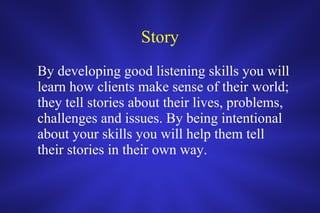Story By developing good listening skills you will learn how clients make sense of their world; they tell stories about their lives, problems, challenges and issues. By being intentional about your skills you will help them tell their stories in their own way.   