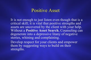 Positive Asset It is not enough to just listen even though that is a critical skill; it is vital that positive strengths and assets are uncovered by the client with your help.  Without a  Positive   Asset   Search , Counseling can degenerate into a depressive litany of negative stories, whining and complaining.  Develop respect for your clients and empower them by suggesting ways to build on their strengths.  