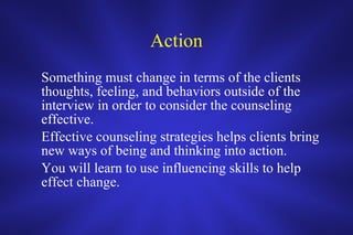 Action Something must change in terms of the clients thoughts, feeling, and behaviors outside of the interview in order to consider the counseling effective. Effective counseling strategies helps clients bring new ways of being and thinking into action.  You will learn to use influencing skills to help effect change.  