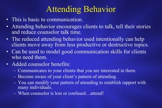 Attending Behavior This is basic to communication. Attending behavior encourages clients to talk, tell their stories and reduce counselor talk time. The reduced attending behavior used intentionally can help clients move away from less productive or destructive topics. Can be used to model good communication skills for clients who need them. Added counselor benefits:  Communicates to your clients that you are interested in them. Become aware of your client’s pattern of attending. You can modify your pattern of attending to establish rapport with many individuals. When counselor is lost or confused…attend! 