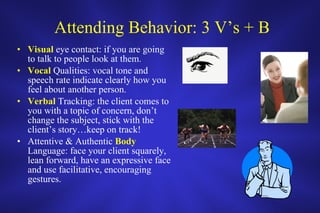 Attending Behavior: 3 V’s + B Visual  eye contact: if you are going to talk to people look at them. Vocal  Qualities: vocal tone and speech rate indicate clearly how you feel about another person.  Verbal  Tracking: the client comes to you with a topic of concern, don’t change the subject, stick with the client’s story…keep on track! Attentive & Authentic  Body  Language: face your client squarely, lean forward, have an expressive face and use facilitative, encouraging gestures.  