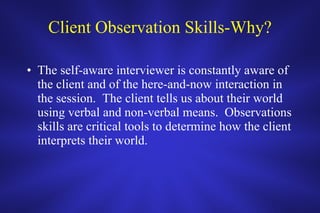 Client Observation Skills-Why? The self-aware interviewer is constantly aware of the client and of the here-and-now interaction in the session.  The client tells us about their world using verbal and non-verbal means.  Observations skills are critical tools to determine how the client interprets their world.  
