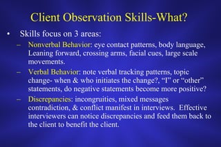 Client Observation Skills-What?  Skills focus on 3 areas: Nonverbal Behavior : eye contact patterns, body language, Leaning forward, crossing arms, facial cues, large scale movements. Verbal Behavior : note verbal tracking patterns, topic change- when & who initiates the change?, “I” or “other” statements, do negative statements become more positive?  Discrepancies : incongruities, mixed messages contradiction, & conflict manifest in interviews.  Effective interviewers can notice discrepancies and feed them back to the client to benefit the client.  
