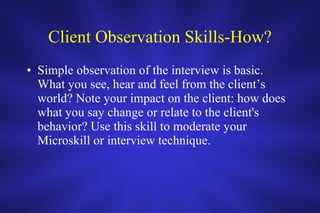 Client Observation Skills-How? Simple observation of the interview is basic.  What you see, hear and feel from the client’s world? Note your impact on the client: how does what you say change or relate to the client's behavior? Use this skill to moderate your Microskill or interview technique.  