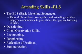 Attending Skills -BLS The BLS (Basic Listening Sequence). These skills are basic to empathic understanding and they help you communicate to your clients that  you  are listening to them. Questioning. Client Observation Skills. Encouraging. Paraphrasing. Reflection of Feelings. Summarization. 
