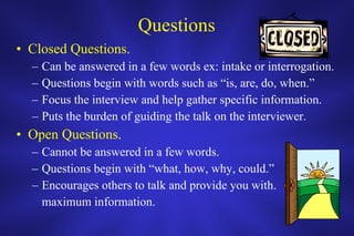 Questions Closed Questions. Can be answered in a few words ex: intake or interrogation. Questions begin with words such as “is, are, do, when.” Focus the interview and help gather specific information. Puts the burden of guiding the talk on the interviewer. Open Questions . Cannot be answered in a few words. Questions begin with “what, how, why, could.” Encourages others to talk and provide you with. maximum information. 