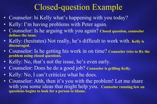 Closed-question Example Counselor: hi Kelly what’s happening with you today? Kelly: I’m having problems with Peter again. Counselor: Is he arguing with you again?  Closed question, counselor defines the issue. Kelly: (hesitates) Not really, he’s difficult to work with.  Kelly is discouraged. Counselor: Is he getting his work in on time?  Counselor tries to Rx the problem using closed questions.  Kelly: No, that’s not the issue, he’s even early. Counselor: Does he do a good job?  Counselor is grilling Kelly. Kelly: No, I can’t criticize what he does. Counselor: Ahh, then it’s you with the problem! Let me share with you some ideas that might help you.  Counselor running low on questions begins to look for a person to blame.  