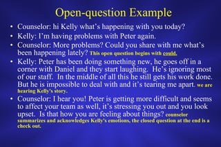 Open-question Example Counselor: hi Kelly what’s happening with you today? Kelly: I’m having problems with Peter again. Counselor: More problems? Could you share with me what’s been happening lately?   This open question begins with  could. Kelly: Peter has been doing something new, he goes off in a corner with Daniel and they start laughing.  He’s ignoring most of our staff.  In the middle of all this he still gets his work done.  But he is impossible to deal with and it’s tearing me apart .  we are hearing Kelly's story. Counselor: I hear you! Peter is getting more difficult and seems to affect your team as well, it’s stressing you out and you look upset.  Is that how you are feeling about things?   counselor summarizes and acknowledges Kelly's emotions, the closed question at the end is a check out. 