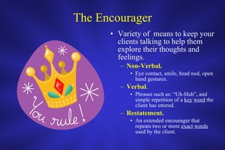 The Encourager Variety of  means to keep your clients talking to help them explore their thoughts and feelings. Non-Verbal. Eye contact, smile, head nod, open hand gestures. Verbal . Phrases such as: “Uh-Huh”, and simple repetition of a  key   word  the client has uttered. Restatement. An extended encourager that repeats two or more  exact   words  used by the client. 