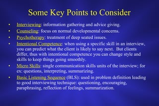 Some Key Points to Consider Interviewing : information gathering and advice giving.  Counseling : focus on normal developmental concerns. Psychotherapy : treatment of deep seated issues. Intentional Competence : when using a specific skill in an interview, you can predict what the client is likely to say next.  But clients differ, thus with intentional competence you can change style and skills to keep things going smoothly. Micro Skills : single communication skills units of the interview; for ex: questions, interpreting, summarizing.  Basic Listening Sequence  (BLS): used in problem definition leading to good interviewing technique: questioning, encouraging, paraphrasing, reflection of feelings, summarization.  