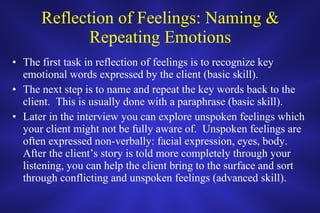 Reflection of Feelings: Naming & Repeating Emotions The first task in reflection of feelings is to recognize key emotional words expressed by the client (basic skill).  The next step is to name and repeat the key words back to the client.  This is usually done with a paraphrase (basic skill).  Later in the interview you can explore unspoken feelings which your client might not be fully aware of.  Unspoken feelings are often expressed non-verbally: facial expression, eyes, body.  After the client’s story is told more completely through your listening, you can help the client bring to the surface and sort through conflicting and unspoken feelings (advanced skill).  