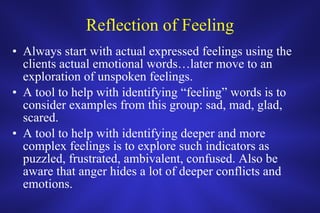 Reflection of Feeling Always start with actual expressed feelings using the clients actual emotional words…later move to an exploration of unspoken feelings. A tool to help with identifying “feeling” words is to consider examples from this group: sad, mad, glad, scared. A tool to help with identifying deeper and more complex feelings is to explore such indicators as puzzled, frustrated, ambivalent, confused. Also be aware that anger hides a lot of deeper conflicts and emotions.  