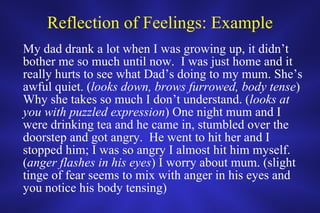 Reflection of Feelings: Example My dad drank a lot when I was growing up, it didn’t bother me so much until now.  I was just home and it really hurts to see what Dad’s doing to my mum. She’s awful quiet. ( looks down, brows furrowed, body tense ) Why she takes so much I don’t understand. ( looks at you with puzzled expression ) One night mum and I were drinking tea and he came in, stumbled over the doorstep and got angry.  He went to hit her and I stopped him; I was so angry I almost hit him myself. ( anger flashes in his eyes ) I worry about mum. (slight tinge of fear seems to mix with anger in his eyes and you notice his body tensing) 