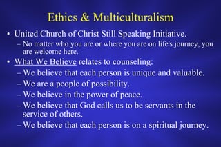 Ethics & Multiculturalism United Church of Christ Still Speaking Initiative. No matter who you are or where you are on life's journey, you are welcome here. What We Believe  relates to counseling: We believe that each person is unique and valuable. We are a people of possibility. We believe in the power of peace. We believe that God calls us to be servants in the service of others. We believe that each person is on a spiritual journey. 