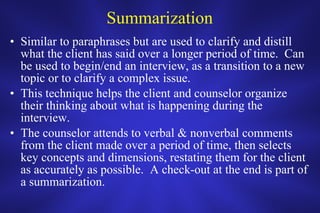 Summarization Similar to paraphrases but are used to clarify and distill what the client has said over a longer period of time.  Can be used to begin/end an interview, as a transition to a new topic or to clarify a complex issue.  This technique helps the client and counselor organize their thinking about what is happening during the interview. The counselor attends to verbal & nonverbal comments from the client made over a period of time, then selects key concepts and dimensions, restating them for the client as accurately as possible.  A check-out at the end is part of a summarization.  