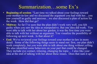 Summarization…some Ex’s Beginning of session : “Last time we talked about your feelings toward your mother-in-law and we discussed the argument you had with her…you saw yourself as guilty and anxious…we also discussed a plan of action for the week.  How did that go? Midway : So far I’ve seen that the plan didn’t work very well, you felt guilty when you saw the idea as manipulative. But one idea did work.  You were able to talk with her about her garden, it was the first time you were able to talk with her without an argument. You visualize the possibility of following up next week.  Is that about it? End : We've reviewed your feelings toward your mother-in-law in more detail.  Some of the following things seem to stand out: first, our plan didn’t work completely, but you were able to talk about one thing without yelling.  We also identified some behaviors on your part that could be changed.  They include eye contact, relaxing, changing the topic… I also like your idea at the end of talking with her about these issues.  Does that sum it up? 