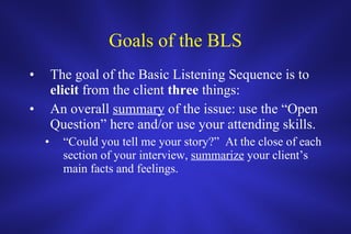 Goals of the BLS The goal of the Basic Listening Sequence is to  elicit  from the client  three  things: An overall  summary  of the issue: use the “Open Question” here and/or use your attending skills.  “ Could you tell me your story?”  At the close of each section of your interview,  summarize  your client’s main facts and feelings. 