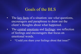 Goals of the BLS The  key facts  of a situation: use  what  questions, encouragers and paraphrase to draw out the client’s thoughts about what happened.  The  central   emotions  and  feelings : use reflection of feelings and encouragers that focus on emotional words. “ Could you share your feelings about that issue?” 
