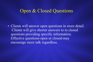 Open & Closed Questions Clients will answer open questions in more detail.  Clients will give shorter answers to to closed questions providing specific information.  Effective questions-open or closed-may encourage more talk regardless.  
