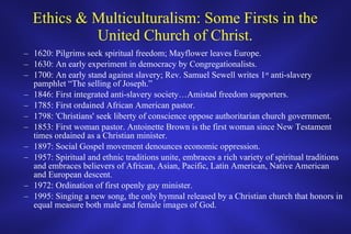 Ethics & Multiculturalism: Some Firsts in the United Church of Christ. 1620: Pilgrims seek spiritual freedom; Mayflower leaves Europe. 1630: An early experiment in democracy by Congregationalists. 1700: An early stand against slavery; Rev. Samuel Sewell writes 1 st  anti-slavery pamphlet “The selling of Joseph.” 1846: First integrated anti-slavery society…Amistad freedom supporters.  1785: First ordained African American pastor. 1798: 'Christians' seek liberty of conscience oppose authoritarian church government. 1853: First woman pastor. Antoinette Brown is the first woman since New Testament times ordained as a Christian minister. 1897: Social Gospel movement denounces economic oppression. 1957: Spiritual and ethnic traditions unite, embraces a rich variety of spiritual traditions and embraces believers of African, Asian, Pacific, Latin American, Native American and European descent. 1972: Ordination of first openly gay minister. 1995: Singing a new song, the only hymnal released by a Christian church that honors in equal measure both male and female images of God. 