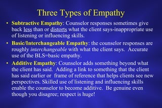 Three Types of Empathy Subtractive Empathy : Counselor responses sometimes give back  less  than or  distorts  what the client says-inappropriate use of listening or influencing skills. Basic/Interchangeable Empathy : the counselor responses are roughly  interchangeable  with what the client says.  Accurate use of the BLS=basic empathy. Additive Empathy : Counselor adds something beyond what the client has said.  Adding a link to something that the client has said earlier or  frame of reference that helps clients see new perspectives. Skilled use of listening and influencing skills enable the counselor to become additive.  Be genuine even though you disagree; respect is huge! 