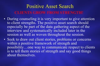 Positive Asset Search During counseling it is very important to give attention to client strengths. The positive asset search should especially be part of the data gathering aspect of the interview and systematically included later in the session as well as woven throughout the session. Seek to draw out client stories, problems or concerns within a positive framework of strength and possibility…one way to communicate respect to clients is to tell them stories of strength and say good things about themselves.  CLIENTS GROW FROM STRENGTH! 