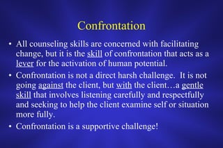 Confrontation All counseling skills are concerned with facilitating change, but it is the  skill  of confrontation that acts as a  lever  for the activation of human potential.  Confrontation is not a direct harsh challenge.  It is not going  against  the client, but  with  the client…a  gentle   skill  that involves listening carefully and respectfully and seeking to help the client examine self or situation more fully.  Confrontation is a supportive challenge! 