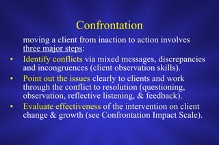 Confrontation moving a client from inaction to action involves  three major steps : Identify conflicts  via mixed messages, discrepancies and incongruences (client observation skills). Point out the issues  clearly to clients and work through the conflict to resolution (questioning, observation, reflective listening, & feedback). Evaluate effectiveness  of the intervention on client change & growth (see Confrontation Impact Scale). 