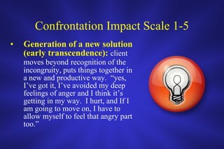 Confrontation Impact Scale 1-5 Generation of a new solution (early transcendence):  client moves beyond   recognition of the incongruity, puts things together in a new and productive way.  “yes, I’ve got it, I’ve avoided my deep feelings of anger and I think it’s getting in my way.  I hurt, and If I am going to move on, I have to allow myself to feel that angry part too.” 