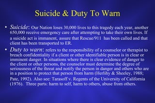 Suicide & Duty To Warn Suicide :  Our Nation loses 30,000 lives to this tragedy each year, another 650,000 receive emergency care after attempting to take their own lives. If a suicide act is immanent,   assure that Rescue/911  has been called and that client has been transported to ER.  Duty to warn :  refers to the responsibility of a counselor or therapist to breach confidentiality if a client or other identifiable person is in clear or imminent danger. In situations where there is clear evidence of danger to the client or other persons, the counselor must determine the degree of seriousness of the threat and notify the person in danger and others who are in a position to protect that person from harm (Herlihy & Sheeley, 1988; Pate, 1992).   Also see: Tarasoff v. Regents of the University of California (1976).  Three parts: harm to self, harm to others, abuse from others.  