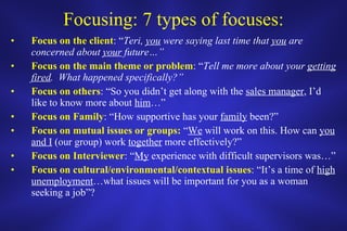 Focusing: 7 types of focuses: Focus on the client : “ Teri,  you  were saying last time that  you  are concerned about  your  future…” Focus on the main theme or problem : “ Tell me more about your  getting fired .  What happened specifically?” Focus on others : “So you didn’t get along with the  sales manager , I’d like to know more about  him …” Focus on Family : “How supportive has your  family  been?” Focus on mutual issues or groups:  “ We  will work on this. How can  you   and I  (our group) work  together  more effectively?” Focus on Interviewer : “ My  experience with difficult supervisors was…” Focus on cultural/environmental/contextual issues : “It’s a time of  high unemployment …what issues will be important for you as a woman seeking a job”? 