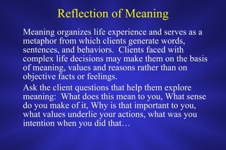Reflection of Meaning Meaning organizes life experience and serves as a metaphor from which clients generate words, sentences, and behaviors.  Clients faced with complex life decisions may make them on the basis of meaning, values and reasons rather than on objective facts or feelings.  Ask the client questions that help them explore meaning:  What does this mean to you, What sense do you make of it, Why is that important to you, what values underlie your actions, what was you intention when you did that… 
