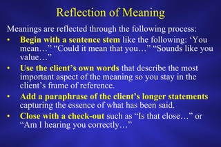 Reflection of Meaning Meanings are reflected through the following process: Begin with a sentence stem  like the following: ‘You mean…” “Could it mean that you…” “Sounds like you value…” Use the client’s own words  that describe the most important aspect of the meaning so you stay in the client’s frame of reference. Add a paraphrase of the client’s longer statements  capturing the essence of what has been said. Close with a check-out  such as “Is that close…” or “Am I hearing you correctly…” 