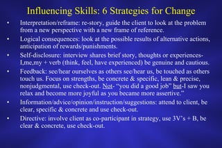 Influencing Skills: 6 Strategies for Change Interpretation/reframe: re-story, guide the client to look at the problem from a new perspective with a new frame of reference. Logical consequences: look at the possible results of alternative actions, anticipation of rewards/punishments. Self-disclosure: interview shares brief story, thoughts or experiences-I,me,my + verb (think, feel, have experienced) be genuine and cautious.  Feedback: see/hear ourselves as others see/hear us, be touched as others touch us. Focus on strengths, be concrete & specific, lean & precise, nonjudgmental, use check-out.  Not - “you did a good job”  but -I saw you relax and become more joyful as you became more assertive.” Information/advice/opinion/instruction/suggestions: attend to client, be clear, specific & concrete and use check-out. Directive: involve client as co-participant in strategy, use 3V’s + B, be clear & concrete, use check-out.  