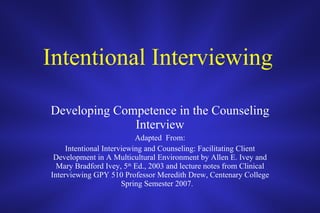 Intentional Interviewing   Developing Competence in the Counseling Interview Adapted  From: Intentional Interviewing and Counseling: Facilitating Client Development in A Multicultural Environment by Allen E. Ivey and Mary Bradford Ivey, 5 th  Ed., 2003 and lecture notes from Clinical Interviewing GPY 510 Professor Meredith Drew, Centenary College Spring Semester 2007.  