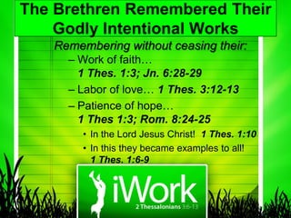 The Brethren Remembered Their
    Godly Intentional Works
   Remembering without ceasing their:
     – Work of faith…
       1 Thes. 1:3; Jn. 6:28-29
     – Labor of love… 1 Thes. 3:12-13
     – Patience of hope…
       1 Thes 1:3; Rom. 8:24-25
        • In the Lord Jesus Christ! 1 Thes. 1:10
        • In this they became examples to all!
          1 Thes. 1:6-9
 