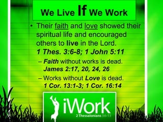 We Live     If We Work
• Their faith and love showed their
  spiritual life and encouraged
  others to live in the Lord.
  1 Thes. 3:6-8; 1 John 5:11
  – Faith without works is dead.
    James 2:17, 20, 24, 26
  – Works without Love is dead.
    1 Cor. 13:1-3; 1 Cor. 16:14
 