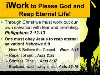 iWork to Please God and
         Reap Eternal Life!
• Through Christ we must work out our
  own salvation with fear and trembling.
  Philippians 2:12-13
• One must obey Jesus to reap eternal
  salvation! Hebrews 5:9
  – Hear & Believe the Gospel… Rom. 1:16
  – Repent of sin… Acts 2:38
  – Confess Christ… Acts 8:37
  – Baptized, wash away sins… Acts 22:16
 