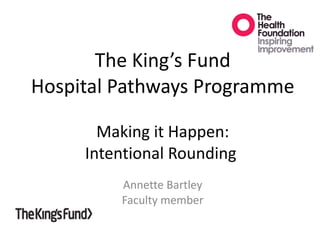 The King’s Fund Hospital Pathways Programme Making it Happen: Intentional Rounding  Annette Bartley Faculty member 