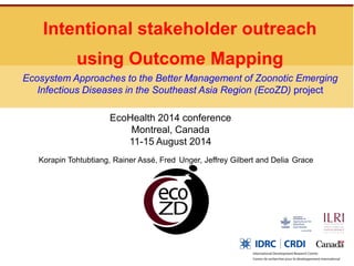 Intentional stakeholder outreach using Outcome Mapping Korapin Tohtubtiang, Rainer Assé, Fred Unger, Jeffrey Gilbert and Delia Grace 
Ecosystem Approaches to the Better Management of Zoonotic Emerging Infectious Diseases in the Southeast Asia Region (EcoZD) project 
EcoHealth 2014 conference Montreal, Canada 11-15 August 2014  