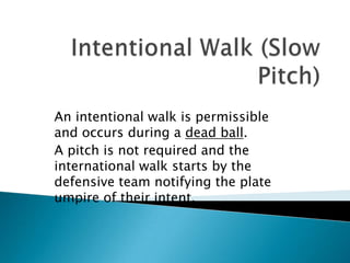 Intentional Walk (Slow Pitch) An intentional walk is permissible and occurs during a dead ball. A pitch is not required and the international walk starts by the defensive team notifying the plate umpire of their intent. 