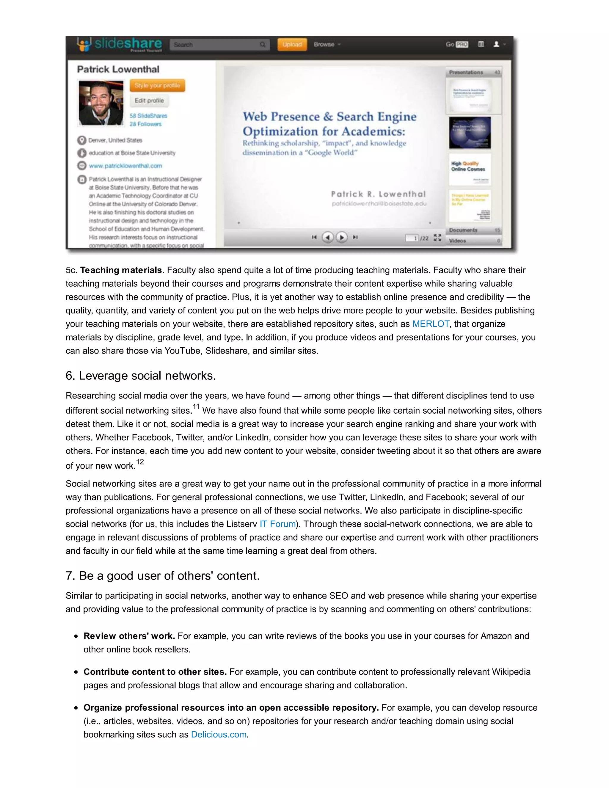 5c. Teaching materials. Faculty also spend quite a lot of time producing teaching materials. Faculty who share their 
teaching materials beyond their courses and programs demonstrate their content expertise while sharing valuable 
resources with the community of practice. Plus, it is yet another way to establish online presence and credibility — the 
quality, quantity, and variety of content you put on the web helps drive more people to your website. Besides publishing 
your teaching materials on your website, there are established repository sites, such as MERLOT, that organize 
materials by discipline, grade level, and type. In addition, if you produce videos and presentations for your courses, you 
can also share those via YouTube, Slideshare, and similar sites. 
6. Leverage social networks. 
Researching social media over the years, we have found — among other things — that different disciplines tend to use 
different social networking sites.11 We have also found that while some people like certain social networking sites, others 
detest them. Like it or not, social media is a great way to increase your search engine ranking and share your work with 
others. Whether Facebook, Twitter, and/or LinkedIn, consider how you can leverage these sites to share your work with 
others. For instance, each time you add new content to your website, consider tweeting about it so that others are aware 
of your new work.12 
Social networking sites are a great way to get your name out in the professional community of practice in a more informal 
way than publications. For general professional connections, we use Twitter, LinkedIn, and Facebook; several of our 
professional organizations have a presence on all of these social networks. We also participate in discipline-specific 
social networks (for us, this includes the Listserv IT Forum). Through these social-network connections, we are able to 
engage in relevant discussions of problems of practice and share our expertise and current work with other practitioners 
and faculty in our field while at the same time learning a great deal from others. 
7. Be a good user of others' content. 
Similar to participating in social networks, another way to enhance SEO and web presence while sharing your expertise 
and providing value to the professional community of practice is by scanning and commenting on others' contributions: 
Review others' work. For example, you can write reviews of the books you use in your courses for Amazon and 
other online book resellers. 
Contribute content to other sites. For example, you can contribute content to professionally relevant Wikipedia 
pages and professional blogs that allow and encourage sharing and collaboration. 
Organize professional resources into an open accessible repository. For example, you can develop resource 
(i.e., articles, websites, videos, and so on) repositories for your research and/or teaching domain using social 
bookmarking sites such as Delicious.com. 
 