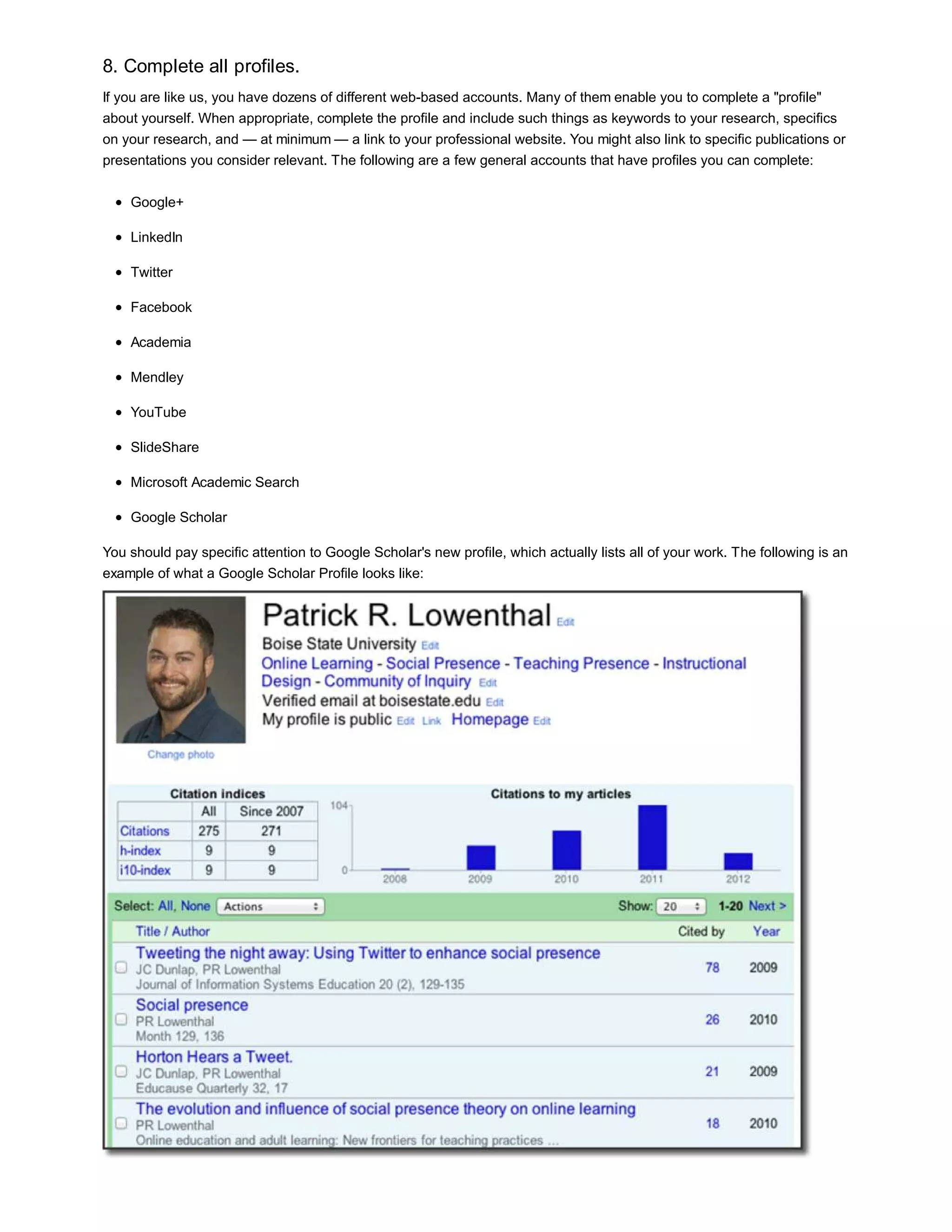 8. Complete all profiles. 
If you are like us, you have dozens of different web-based accounts. Many of them enable you to complete a "profile" 
about yourself. When appropriate, complete the profile and include such things as keywords to your research, specifics 
on your research, and — at minimum — a link to your professional website. You might also link to specific publications or 
presentations you consider relevant. The following are a few general accounts that have profiles you can complete: 
Google+ 
LinkedIn 
Twitter 
Facebook 
Academia 
Mendley 
YouTube 
SlideShare 
Microsoft Academic Search 
Google Scholar 
You should pay specific attention to Google Scholar's new profile, which actually lists all of your work. The following is an 
example of what a Google Scholar Profile looks like: 
 